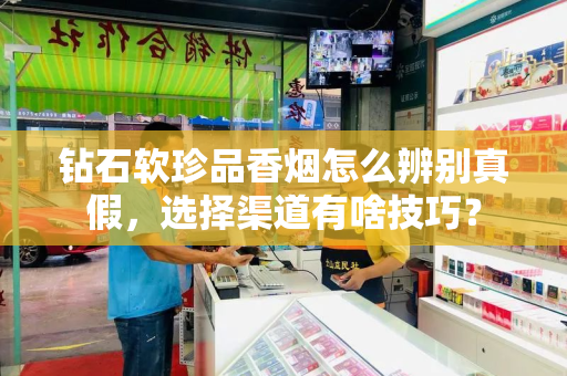 钻石软珍品香烟怎么辨别真假，选择渠道有啥技巧？